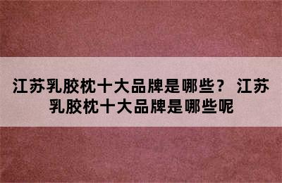 江苏乳胶枕十大品牌是哪些？ 江苏乳胶枕十大品牌是哪些呢